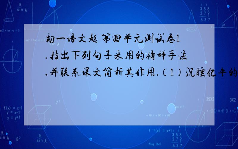 初一语文题 第四单元测试卷1.指出下列句子采用的修辞手法,并联系课文简析其作用．（1）沉睡亿年的石头说了话（2）卷云丝丝缕缕地漂浮着,有时像一片白色的羽毛,有时像一块洁白的菱纱