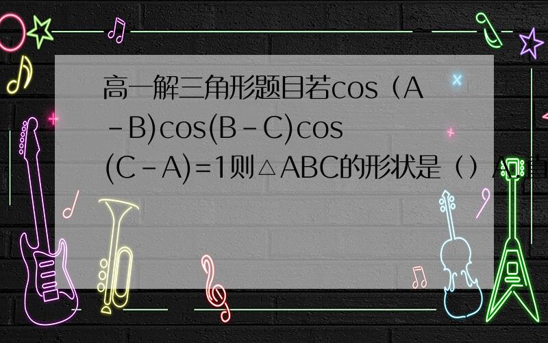 高一解三角形题目若cos（A-B)cos(B-C)cos(C-A)=1则△ABC的形状是（）A.直角三角形B.等边三角形C.等腰直角三角形D.顶角为120°的等腰三角形 详解,步骤希望能看得懂,O(∩_∩)O谢谢：-）