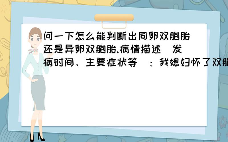 问一下怎么能判断出同卵双胞胎还是异卵双胞胎.病情描述(发病时间、主要症状等)：我媳妇怀了双胞胎,书上说要查出是同卵双胞胎还是异卵双胞胎,因为同卵双胞胎的风险更大.问一下怎么能