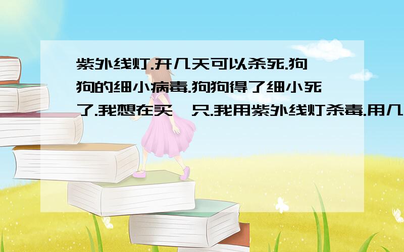 紫外线灯.开几天可以杀死.狗狗的细小病毒.狗狗得了细小死了.我想在买一只.我用紫外线灯杀毒.用几天合适?一天要开多长时间.我家还有鱼缸.对鱼缸里的鱼有没有危害.?