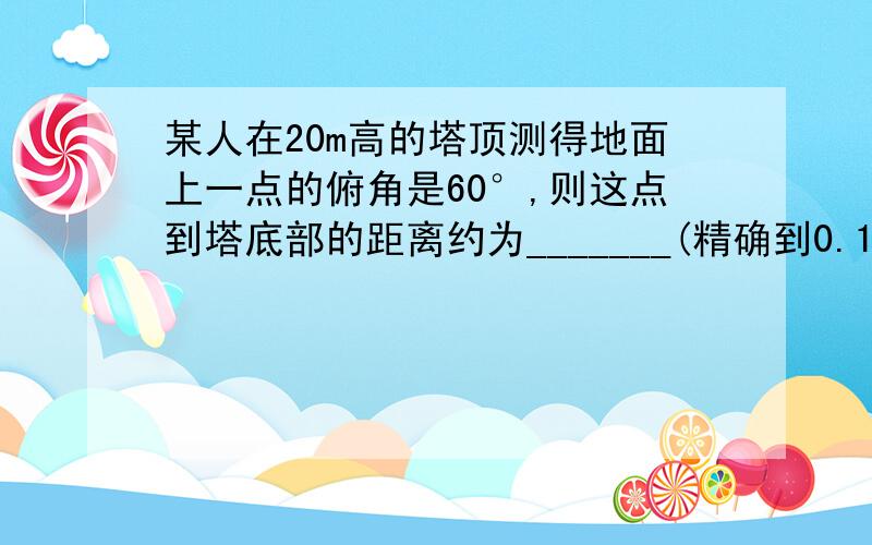 某人在20m高的塔顶测得地面上一点的俯角是60°,则这点到塔底部的距离约为_______(精确到0.1m)