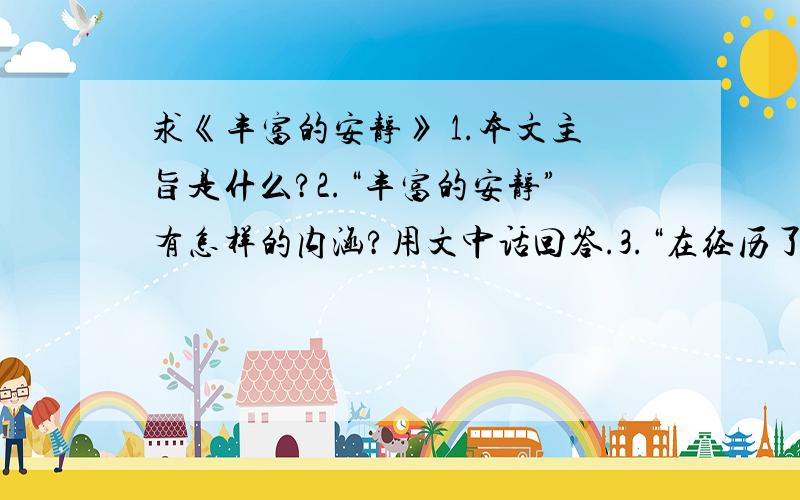 求《丰富的安静》 1.本文主旨是什么?2.“丰富的安静”有怎样的内涵?用文中话回答.3.“在经历了许多冲撞和曲折之后,我的生命之河仿佛终于来到了一处开阔的谷地,汇蓄成了一片浩渺的湖泊