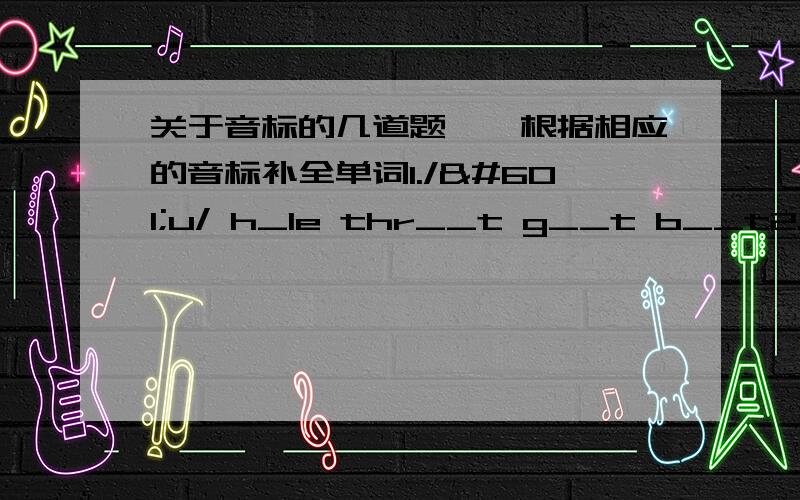 关于音标的几道题……根据相应的音标补全单词1./əu/ h_le thr__t g__t b__t2./ɔi/ b__ t__let t__ s__l3./ai/ b_k_ m_ k_t_ fl__4./eə/ p___ ch___ b____ h_____5./au/ h__se h__ n__ gr__nd6./ei/ c_k_ d__ m__k__ pl__7./iə