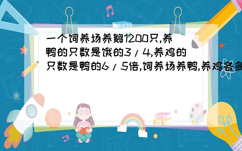 一个饲养场养鹅1200只,养鸭的只数是饿的3/4,养鸡的只数是鸭的6/5倍,饲养场养鸭,养鸡各多少只?