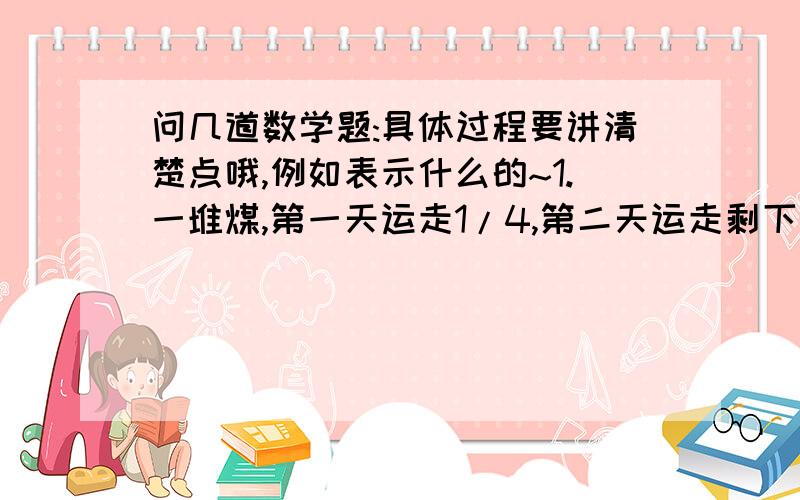 问几道数学题:具体过程要讲清楚点哦,例如表示什么的~1.一堆煤,第一天运走1/4,第二天运走剩下的一半,第三天又运了剩下的2/3,最后剩下的煤比第三天运走的3/4少10吨.三天一共运了几吨?2.一项