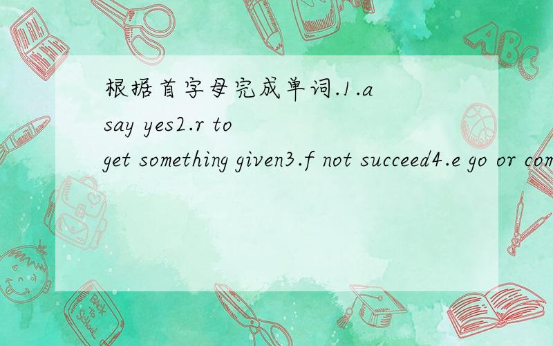 根据首字母完成单词.1.a say yes2.r to get something given3.f not succeed4.e go or come into 5.s try to look for