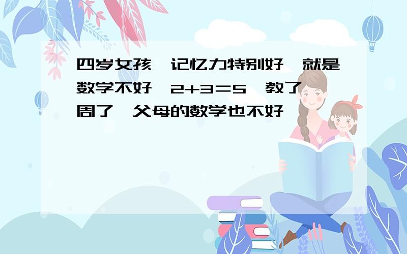 四岁女孩,记忆力特别好,就是数学不好,2+3＝5,教了一周了,父母的数学也不好,