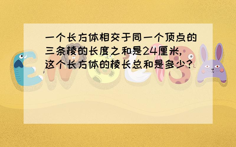 一个长方体相交于同一个顶点的三条棱的长度之和是24厘米,这个长方体的棱长总和是多少?