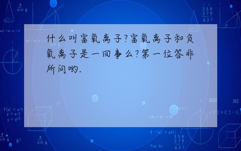 什么叫富氧离子?富氧离子和负氧离子是一回事么?第一位答非所问哟.