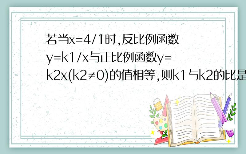 若当x=4/1时,反比例函数y=k1/x与正比例函数y=k2x(k2≠0)的值相等,则k1与k2的比是?16：1还是1:16哇