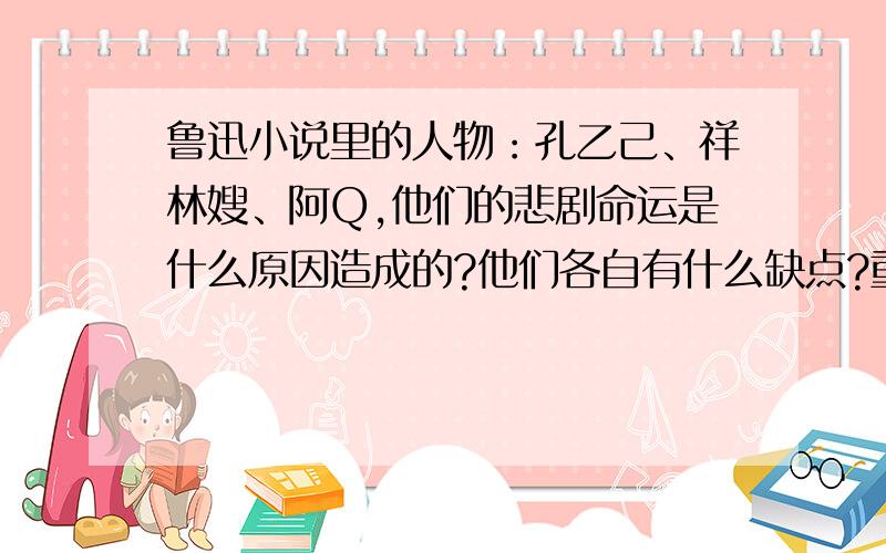 鲁迅小说里的人物：孔乙己、祥林嫂、阿Q,他们的悲剧命运是什么原因造成的?他们各自有什么缺点?重点分析孔乙己的悲剧命运是什么原因造成的?