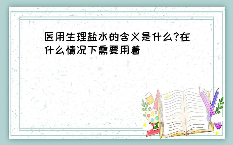 医用生理盐水的含义是什么?在什么情况下需要用着