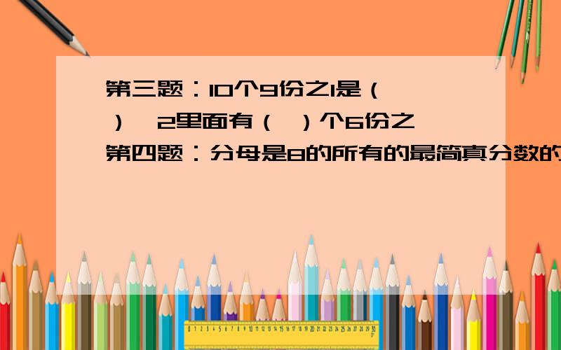 第三题：10个9份之1是（ ）,2里面有（ ）个6份之一第四题：分母是8的所有的最简真分数的和是（ ）第五题：0.8=几份之几=（ ）除（ ）=多少份之12=25份之多少