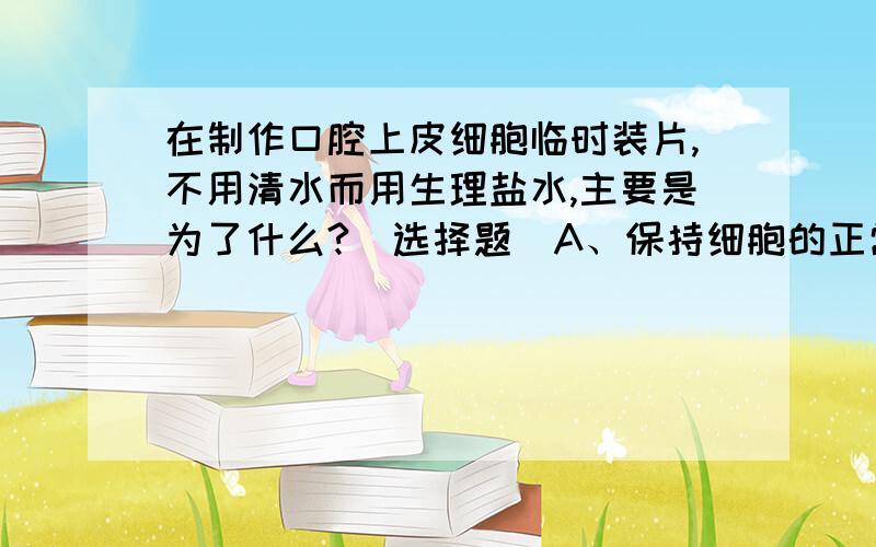 在制作口腔上皮细胞临时装片,不用清水而用生理盐水,主要是为了什么?（选择题）A、保持细胞的正常形态B、杀死细胞C、杀灭细菌D、使口腔上皮细胞分散开