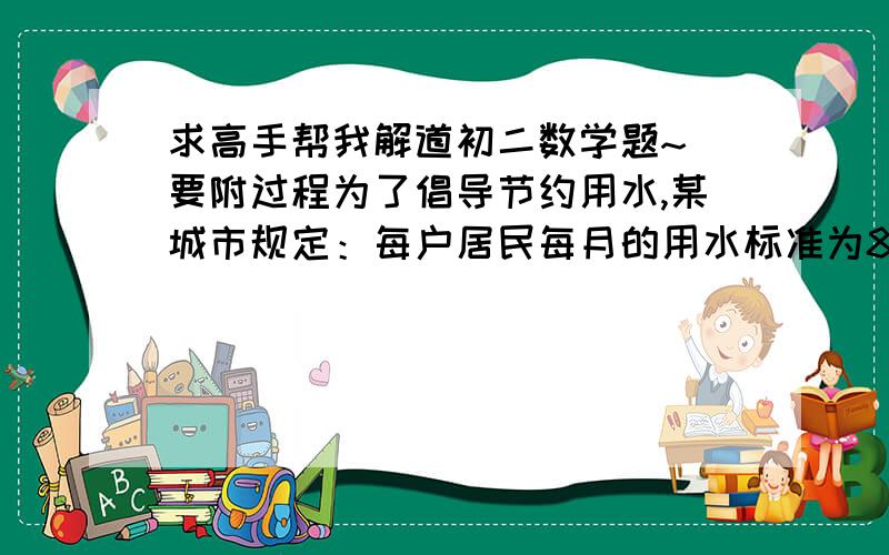 求高手帮我解道初二数学题~ 要附过程为了倡导节约用水,某城市规定：每户居民每月的用水标准为8立方米,超过标准部分加价收费,已知某户居民某两个月的用水量和水费分别是11立方米,28元