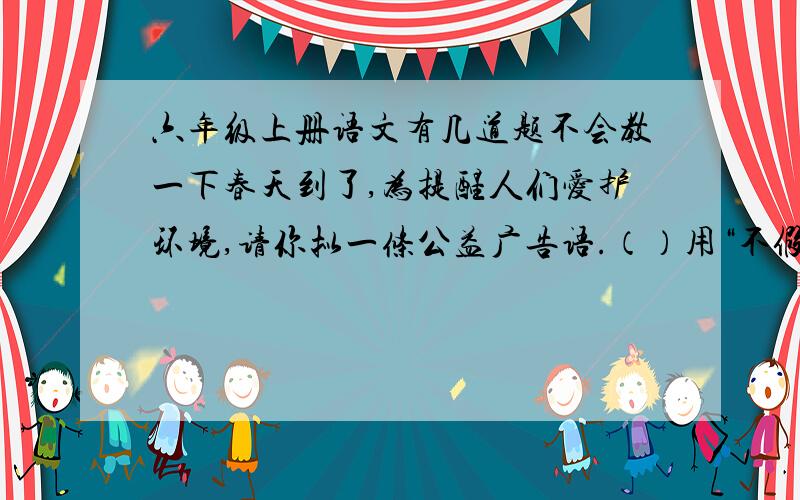 六年级上册语文有几道题不会教一下春天到了,为提醒人们爱护环境,请你拟一条公益广告语.（）用“不假思索”写两个句子（1）表示办事痛快.（）（2）表示办事比较轻率.（）用“骄傲”的