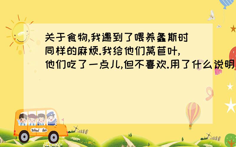 关于食物,我遇到了喂养螽斯时同样的麻烦.我给他们莴苣叶,他们吃了一点儿,但不喜欢.用了什么说明方法