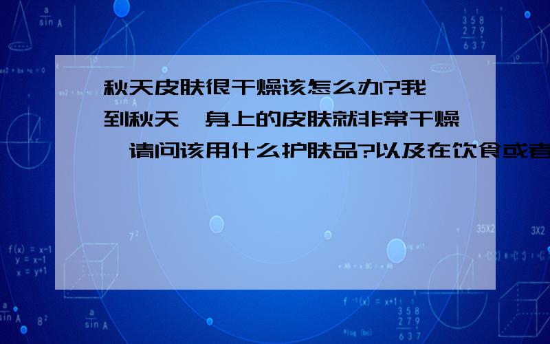 秋天皮肤很干燥该怎么办?我一到秋天,身上的皮肤就非常干燥,请问该用什么护肤品?以及在饮食或者其他方面需要注意什么?谢谢!