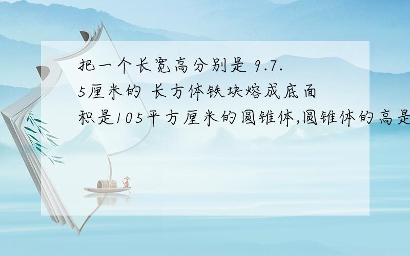 把一个长宽高分别是 9.7.5厘米的 长方体铁块熔成底面积是105平方厘米的圆锥体,圆锥体的高是多少