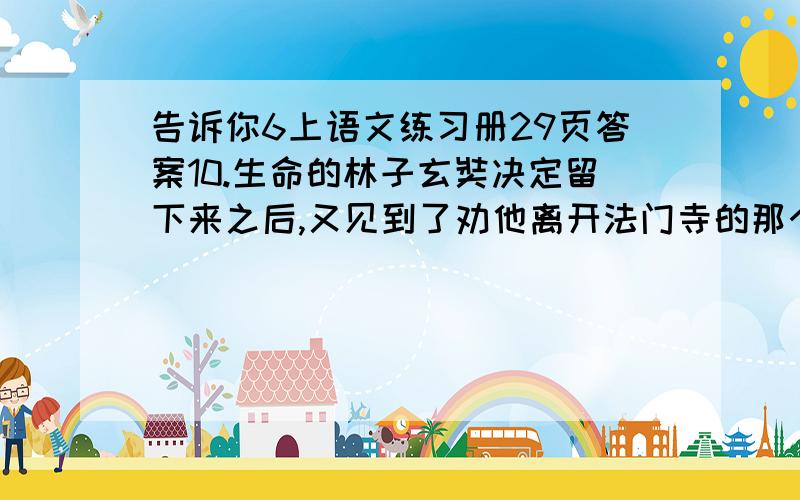 告诉你6上语文练习册29页答案10.生命的林子玄奘决定留下来之后,又见到了劝他离开法门寺的那个人.那人见玄奘迟迟没有离开法门寺,奇怪地问：“你为什么还没离开这里?难道你不想出人头地