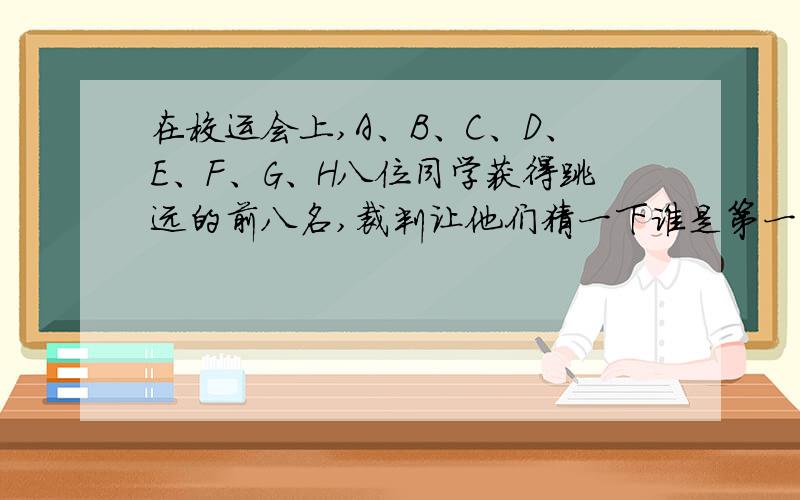 在校运会上,A、B、C、D、E、F、G、H八位同学获得跳远的前八名,裁判让他们猜一下谁是第一名.A说：“F和H都有可能第一名.”B说：“我是第一名.”C说：“G是第一名.”D说：“B不是第一名.”E