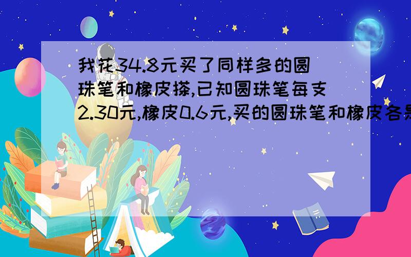 我花34.8元买了同样多的圆珠笔和橡皮搽,已知圆珠笔每支2.30元,橡皮0.6元,买的圆珠笔和橡皮各是多少?具体步骤是怎样的?