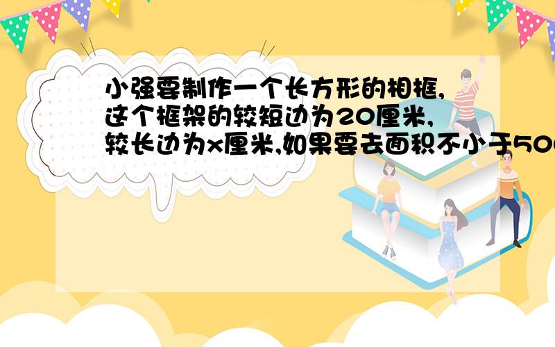 小强要制作一个长方形的相框,这个框架的较短边为20厘米,较长边为x厘米,如果要去面积不小于500平方厘米,那么x应满足什么条件｛用不等式表示｝