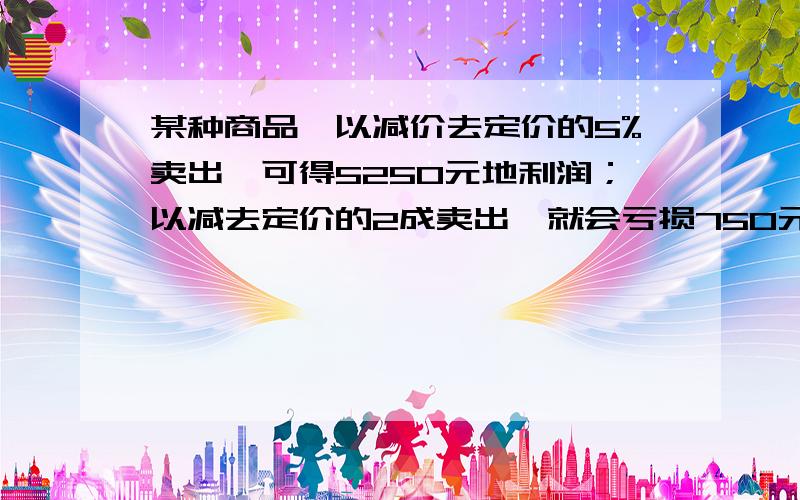 某种商品,以减价去定价的5%卖出,可得5250元地利润；以减去定价的2成卖出,就会亏损750元.这个物体的成本价是?