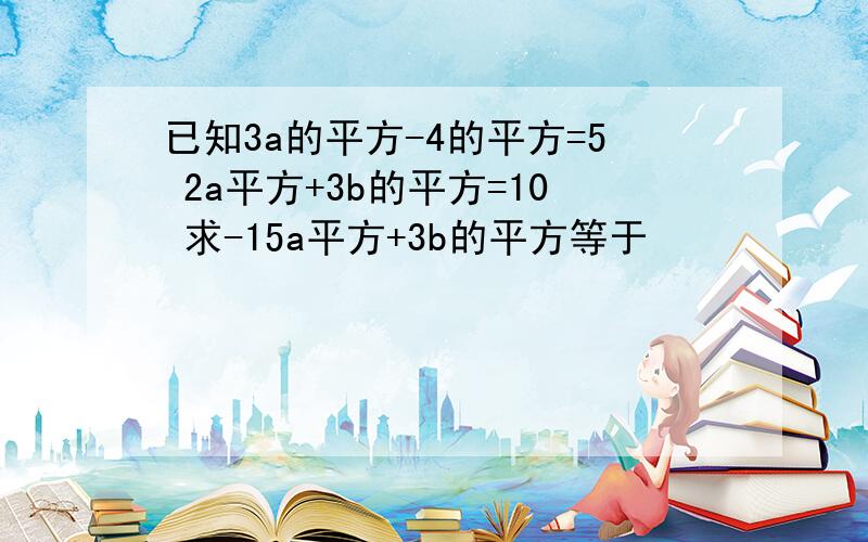 已知3a的平方-4的平方=5 2a平方+3b的平方=10 求-15a平方+3b的平方等于