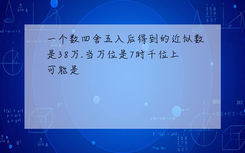 一个数四舍五入后得到的近似数是38万.当万位是7时千位上可能是