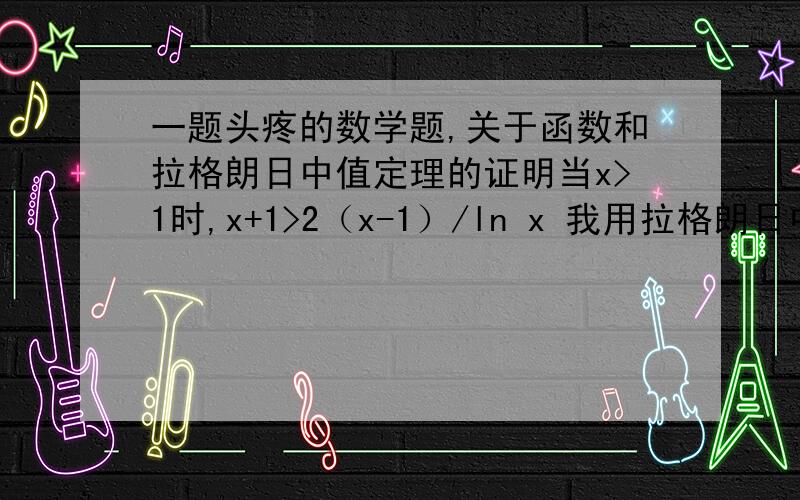 一题头疼的数学题,关于函数和拉格朗日中值定理的证明当x>1时,x+1>2（x-1）/ln x 我用拉格朗日中值定理证明是将式子变成 （x+1）/2 >（x-1）/lnx-ln1 利用拉格朗日中值定理得到的是相反的答案,是