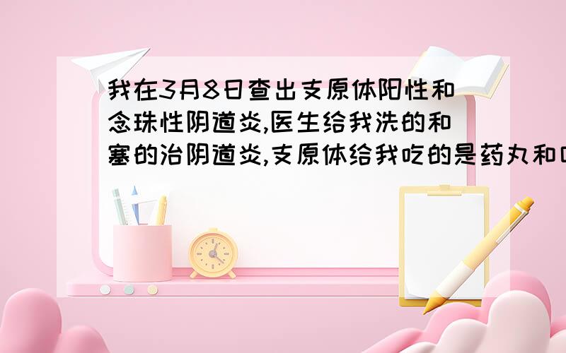 我在3月8日查出支原体阳性和念珠性阴道炎,医生给我洗的和塞的治阴道炎,支原体给我吃的是药丸和口服液（什么药我忘记了）,3月26日复查阴道炎好了,解脲支原体≥104ccu/ml,宫颈轻糜,是不是