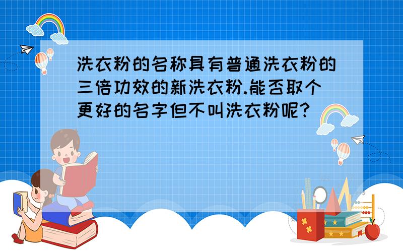 洗衣粉的名称具有普通洗衣粉的三倍功效的新洗衣粉.能否取个更好的名字但不叫洗衣粉呢?