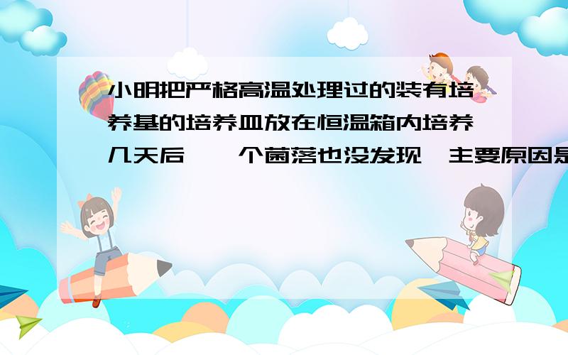 小明把严格高温处理过的装有培养基的培养皿放在恒温箱内培养几天后,一个菌落也没发现,主要原因是A 恒温箱内不适合细菌或真菌的生长 B 培养基成分不适合细菌或真菌的生长C 高温环境杀