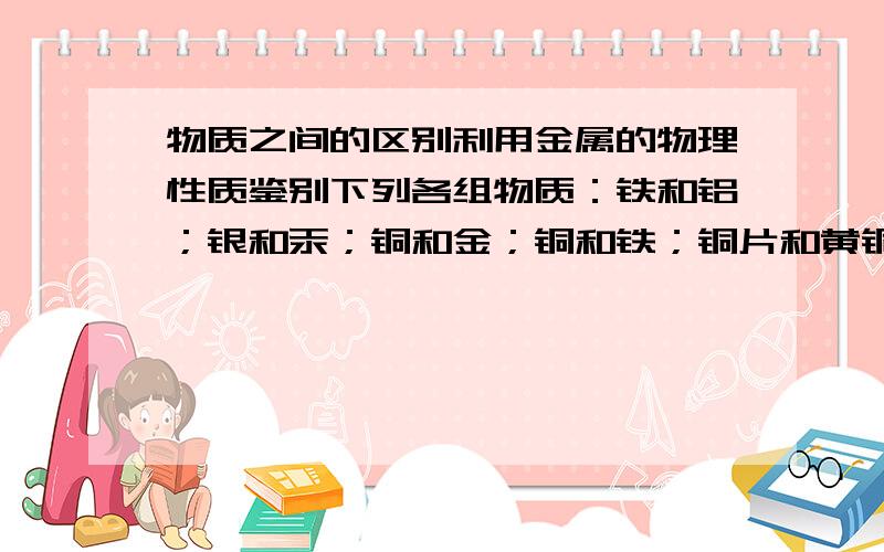 物质之间的区别利用金属的物理性质鉴别下列各组物质：铁和铝；银和汞；铜和金；铜和铁；铜片和黄铜片还有锡和焊锡，