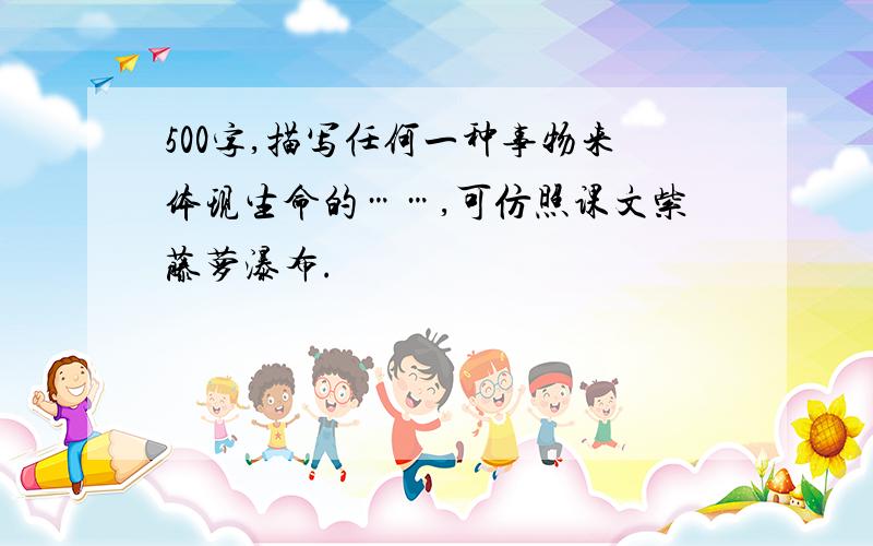 500字,描写任何一种事物来体现生命的……,可仿照课文紫藤萝瀑布.