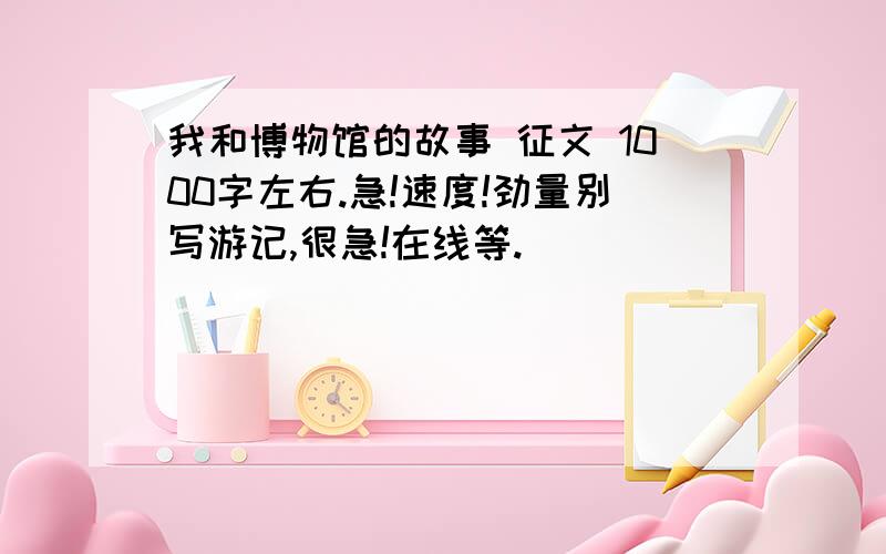 我和博物馆的故事 征文 1000字左右.急!速度!劲量别写游记,很急!在线等.