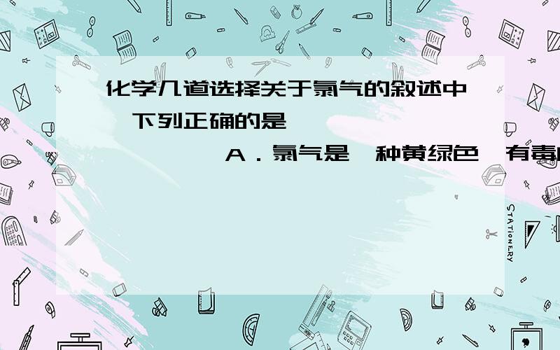 化学几道选择关于氯气的叙述中,下列正确的是                A．氯气是一种黄绿色、有毒的气体 B．氯气在自然界中既可以以化合态存在,也可以以游离态存在C．氯气不能溶解于水,所以可用排