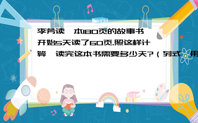 李芳读一本180页的故事书,开始5天读了60页.照这样计算,读完这本书需要多少天?（列式,用比例解）