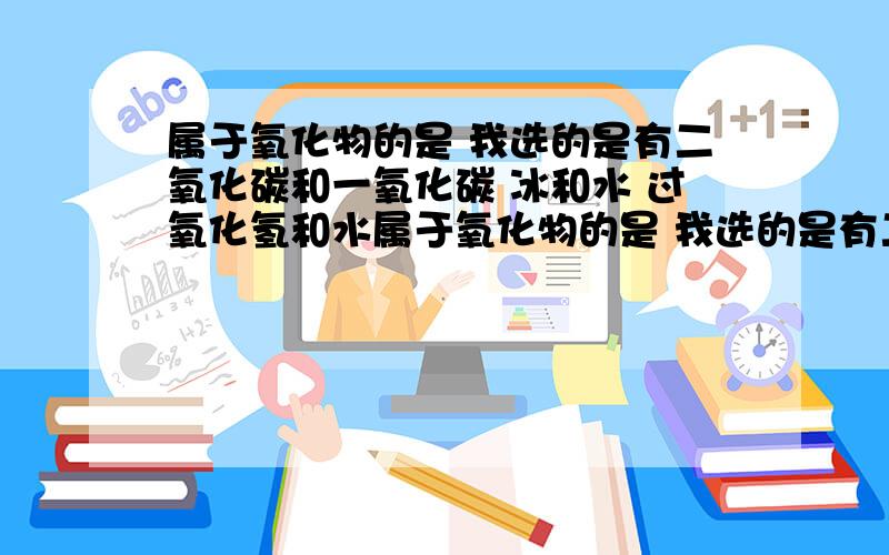 属于氧化物的是 我选的是有二氧化碳和一氧化碳 冰和水 过氧化氢和水属于氧化物的是 我选的是有二氧化碳和一氧化碳 冰和水 过氧化氢和水（注意都是混合的）但答案写只有冰和水 错了不