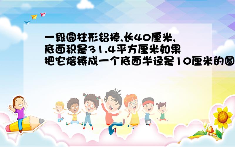 一段圆柱形铝棒,长40厘米,底面积是31.4平方厘米如果把它熔铸成一个底面半径是10厘米的圆锥体.圆锥高是几厘米?