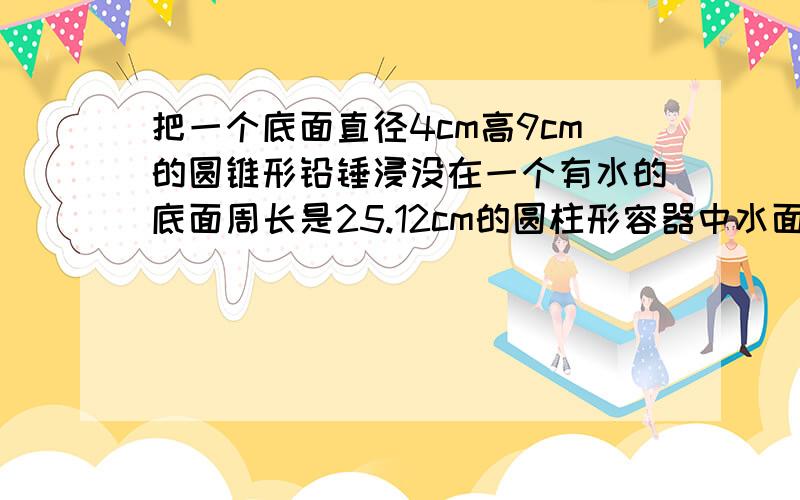 把一个底面直径4cm高9cm的圆锥形铅锤浸没在一个有水的底面周长是25.12cm的圆柱形容器中水面上身多少cm?急 急 急 急