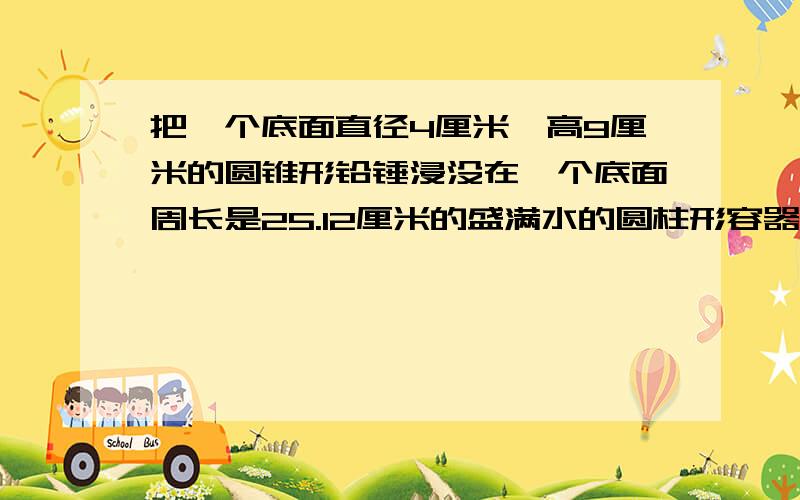 把一个底面直径4厘米,高9厘米的圆锥形铅锤浸没在一个底面周长是25.12厘米的盛满水的圆柱形容器中,当铅锤从水中取出后,容器中的水下降了多少厘米?