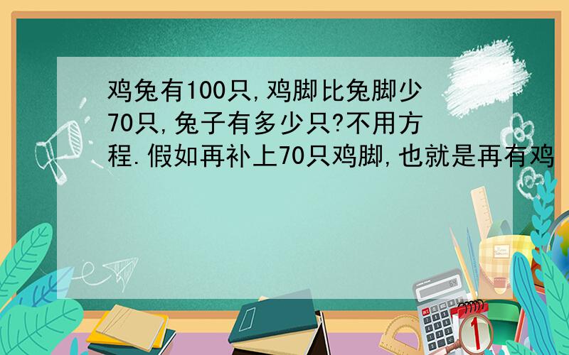 鸡兔有100只,鸡脚比兔脚少70只,兔子有多少只?不用方程.假如再补上70只鸡脚,也就是再有鸡 70÷2=35(只) 鸡与兔脚数就相等,兔的脚是鸡的脚 4÷2=2(倍) 于是鸡的只数是兔的只数的2倍,兔的只数是 (1