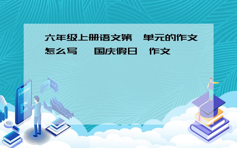 六年级上册语文第一单元的作文怎么写 《国庆假日》作文