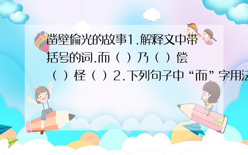 凿壁偷光的故事1.解释文中带括号的词.而（ ）乃（ ）偿（ ）怪（ ）2.下列句子中“而”字用法不一样的一项是（ ）A.邻舍有烛而不逮 B.匡衡勤学而无烛C.与其佣作而不求偿 D.学而时习之3.翻