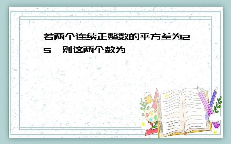 若两个连续正整数的平方差为25,则这两个数为