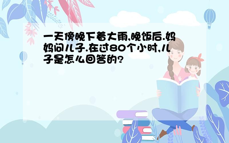 一天傍晚下着大雨,晚饭后.妈妈问儿子.在过80个小时,儿子是怎么回答的?