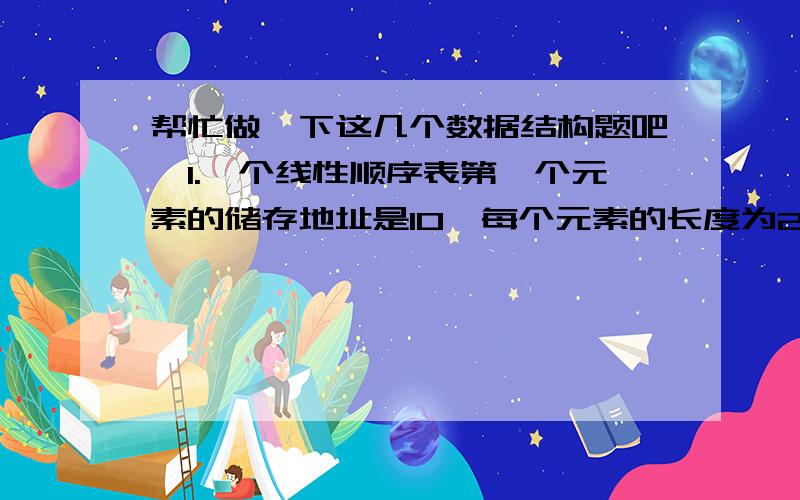 帮忙做一下这几个数据结构题吧,1.一个线性顺序表第一个元素的储存地址是10,每个元素的长度为2,则第5个元素的地址为__2.信号量s的初始值为8,在s上调用10次P操作和6次V操作后,S的值为__