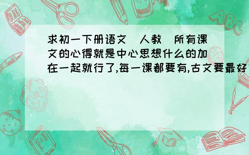 求初一下册语文（人教）所有课文的心得就是中心思想什么的加在一起就行了,每一课都要有,古文要最好有翻译 每篇100字左右.好的偶会追加分数的.